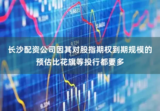 长沙配资公司因其对股指期权到期规模的预估比花旗等投行都要多