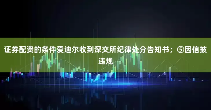 证券配资的条件爱迪尔收到深交所纪律处分告知书；⑤因信披违规