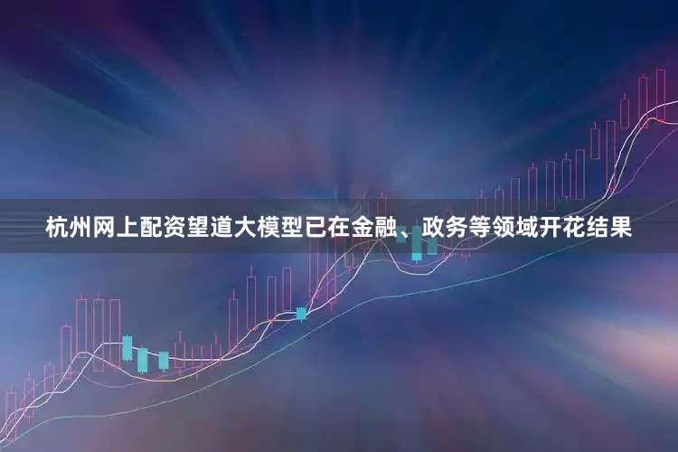杭州网上配资望道大模型已在金融、政务等领域开花结果