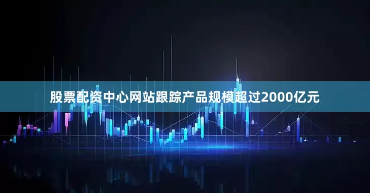 股票配资中心网站跟踪产品规模超过2000亿元