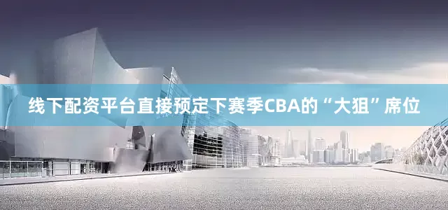 线下配资平台直接预定下赛季CBA的“大狙”席位