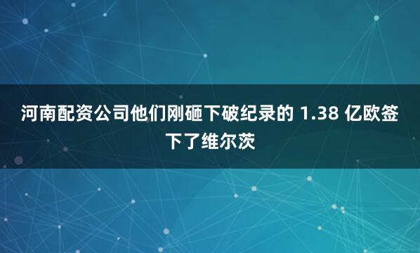 河南配资公司他们刚砸下破纪录的 1.38 亿欧签下了维尔茨