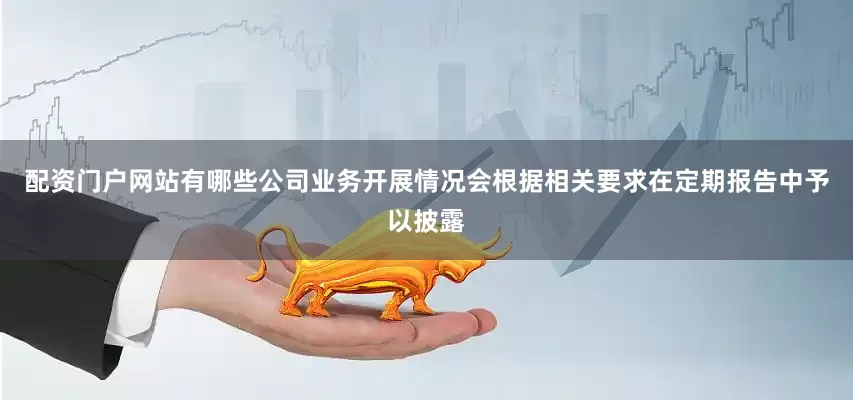 配资门户网站有哪些公司业务开展情况会根据相关要求在定期报告中予以披露
