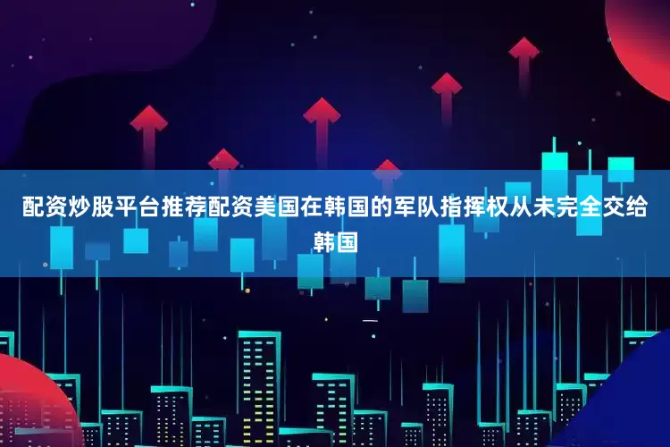 配资炒股平台推荐配资美国在韩国的军队指挥权从未完全交给韩国