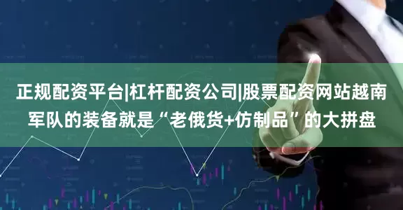 正规配资平台|杠杆配资公司|股票配资网站越南军队的装备就是“老俄货+仿制品”的大拼盘