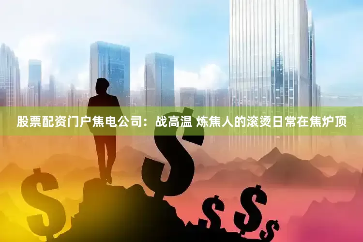 股票配资门户焦电公司：战高温 炼焦人的滚烫日常在焦炉顶