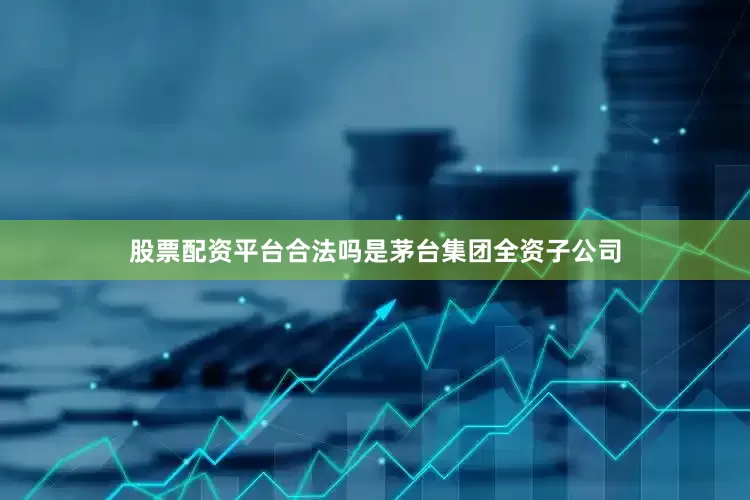 股票配资平台合法吗是茅台集团全资子公司