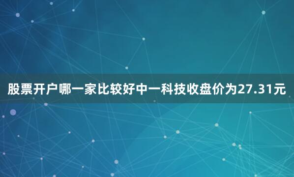 股票开户哪一家比较好中一科技收盘价为27.31元