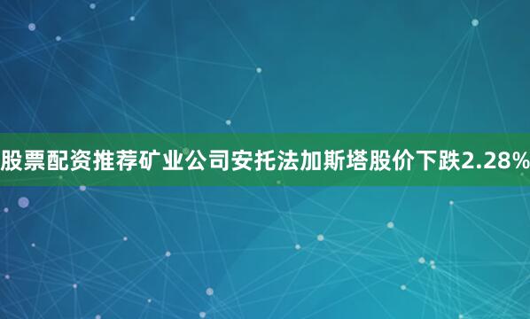 股票配资推荐矿业公司安托法加斯塔股价下跌2.28%